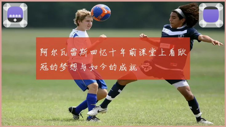 阿尔瓦雷斯回忆十年前课堂上看欧冠的梦想与如今的成就