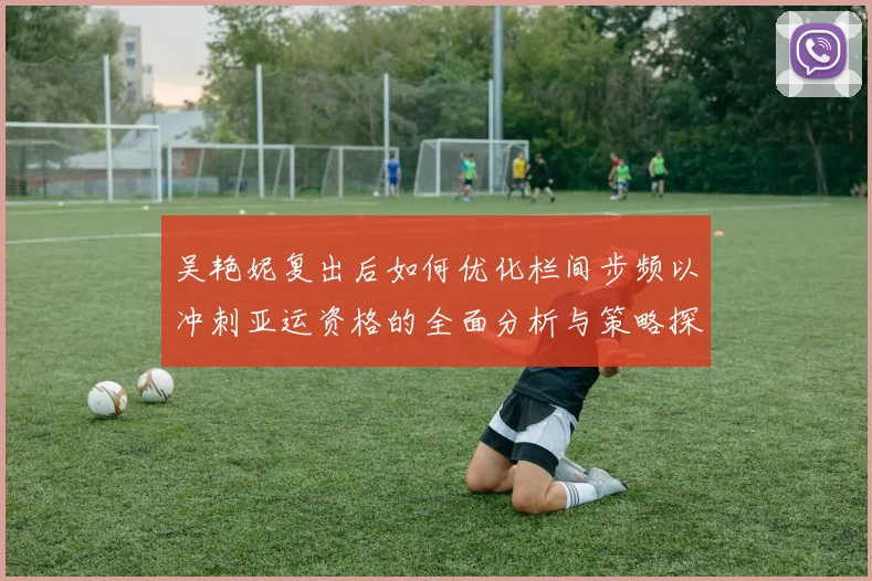 吴艳妮复出后如何优化栏间步频以冲刺亚运资格的全面分析与策略探讨