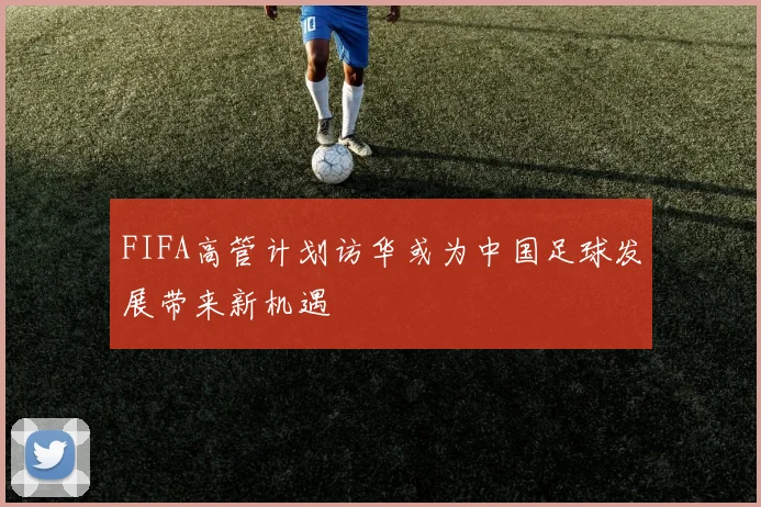 FIFA高管计划访华或为中国足球发展带来新机遇