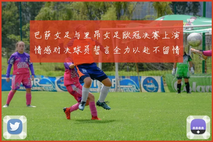 巴萨女足与里昂女足欧冠决赛上演情感对决球员誓言全力以赴不留情面