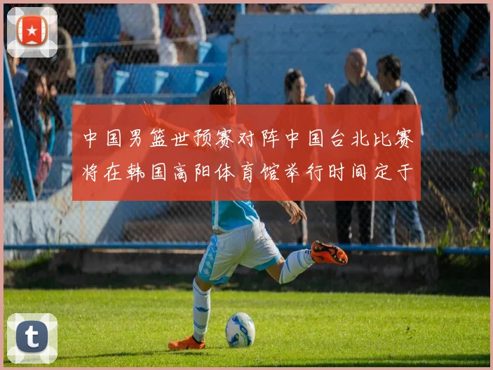 中国男篮世预赛对阵中国台北比赛将在韩国高阳体育馆举行时间定于7月6日