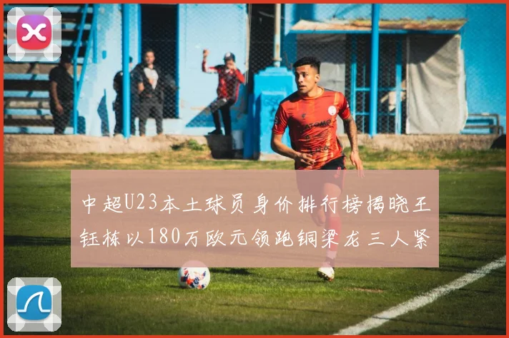中超U23本土球员身价排行榜揭晓王钰栋以180万欧元领跑铜梁龙三人紧随其后