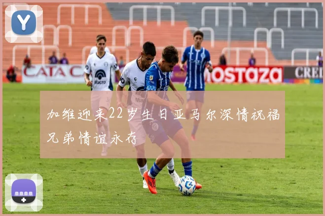 加维迎来22岁生日亚马尔深情祝福兄弟情谊永存