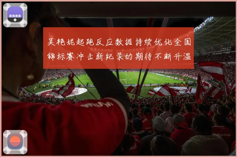 吴艳妮起跑反应数据持续优化全国锦标赛冲击新纪录的期待不断升温