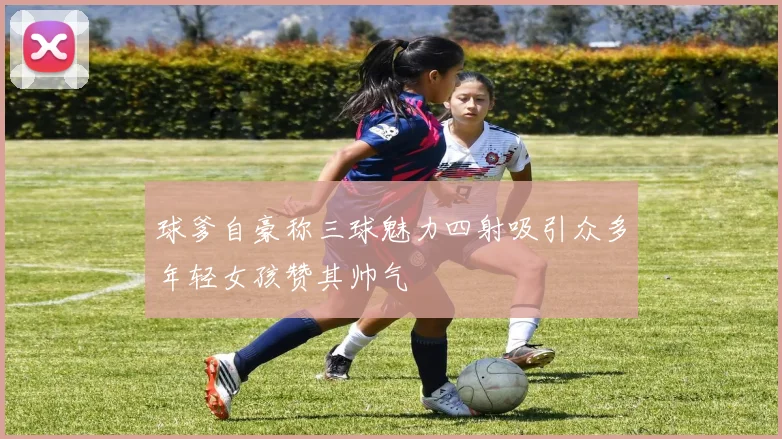 球爹自豪称三球魅力四射吸引众多年轻女孩赞其帅气