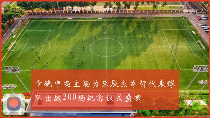 今晚申花主场为朱辰杰举行代表球队出战200场纪念仪式盛典