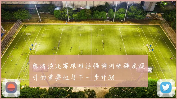 陈涛谈比赛艰难性强调训练强度提升的重要性与下一步计划