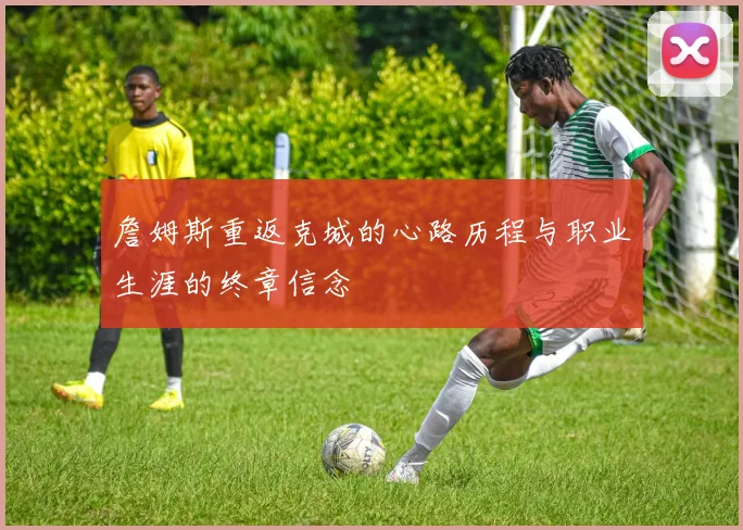 詹姆斯重返克城的心路历程与职业生涯的终章信念