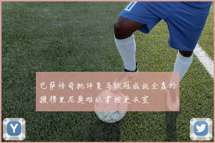 巴萨传奇批评皇马欧冠成就全靠外援穆里尼奥难以掌控更衣室