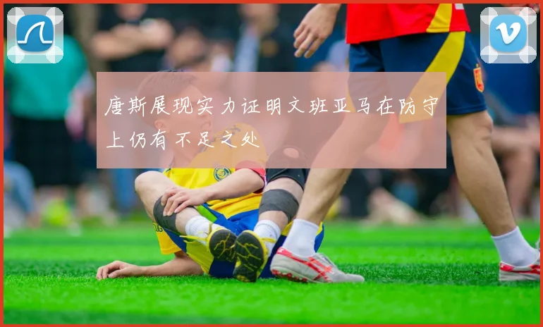 唐斯展现实力证明文班亚马在防守上仍有不足之处