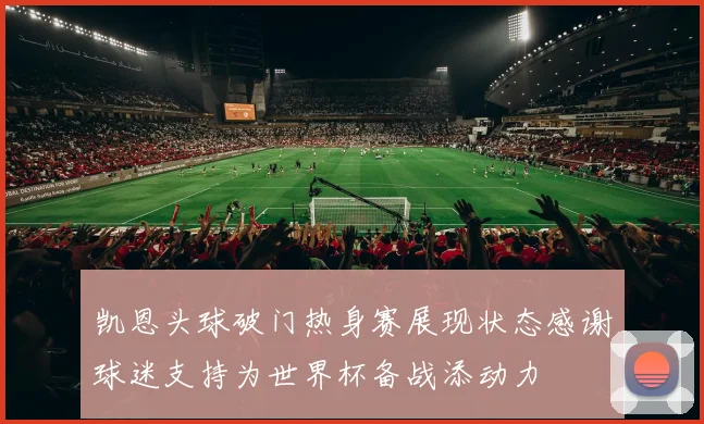 凯恩头球破门热身赛展现状态感谢球迷支持为世界杯备战添动力