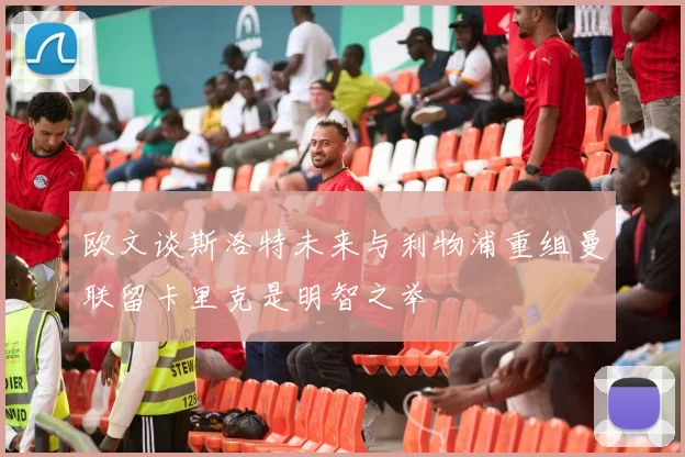欧文谈斯洛特未来与利物浦重组曼联留卡里克是明智之举