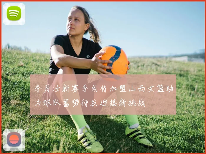 李月汝新赛季或将加盟山西女篮助力球队蓄势待发迎接新挑战