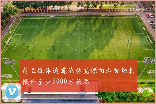 荷兰媒体透露范赫克倾向加盟热刺报价至少5000万欧元