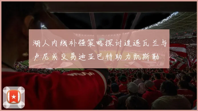 湖人内线补强策略探讨追逐瓦兰与卢尼或交易迪亚巴特助力凯斯勒