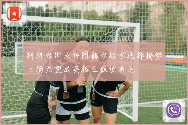 斯科尔斯点评图赫尔战术选择梅努上场无望成英格兰教练典范