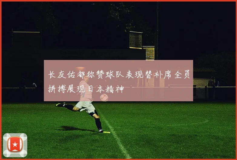 长友佑都称赞球队表现替补席全员拼搏展现日本精神