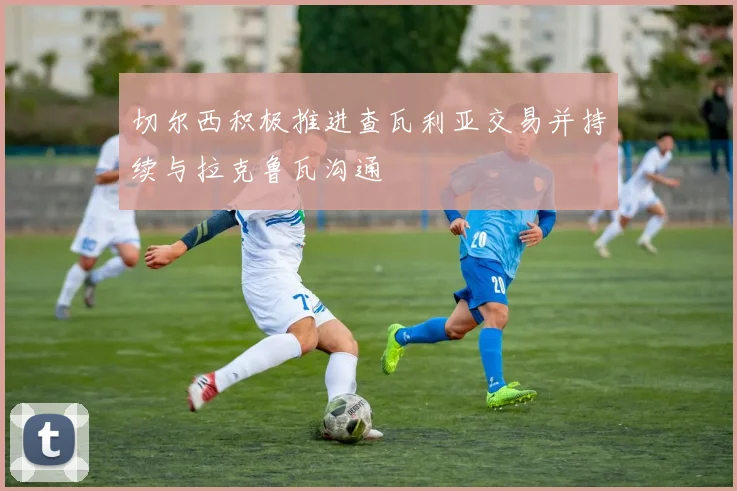 切尔西积极推进查瓦利亚交易并持续与拉克鲁瓦沟通