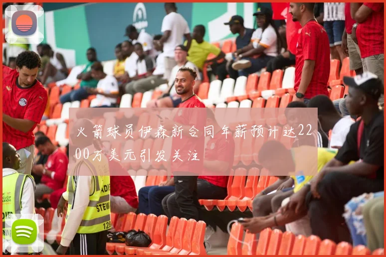 火箭球员伊森新合同年薪预计达2200万美元引发关注