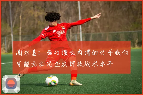 谢尔基：面对擅长肉搏的对手我们可能无法完全发挥技战术水平