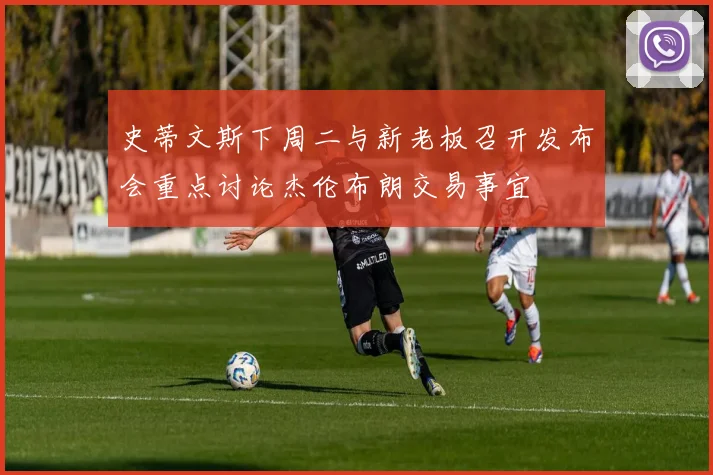 史蒂文斯下周二与新老板召开发布会重点讨论杰伦布朗交易事宜