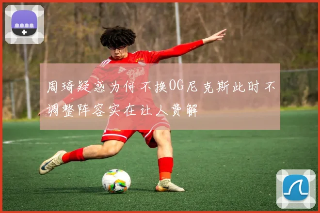 周琦疑惑为何不换OG尼克斯此时不调整阵容实在让人费解