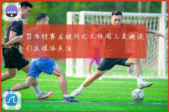 瑟洛特赛后被问尤文传闻三度避谈引发媒体关注