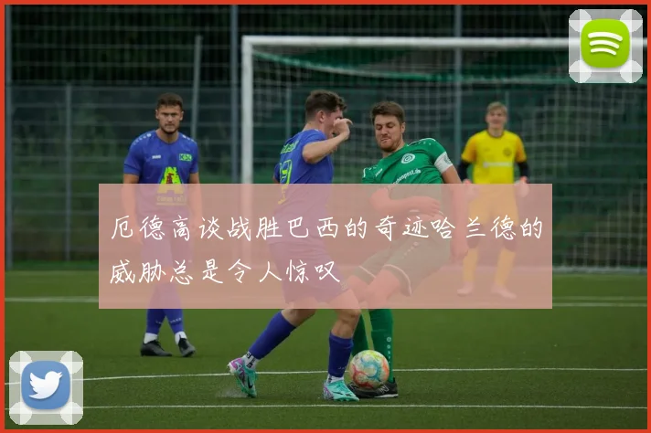 厄德高谈战胜巴西的奇迹哈兰德的威胁总是令人惊叹