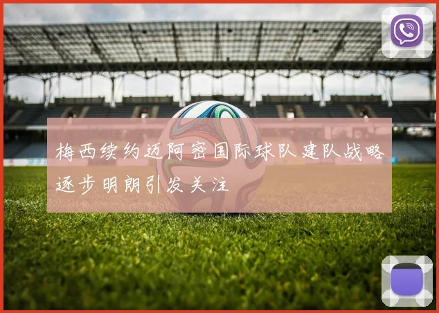 梅西续约迈阿密国际球队建队战略逐步明朗引发关注