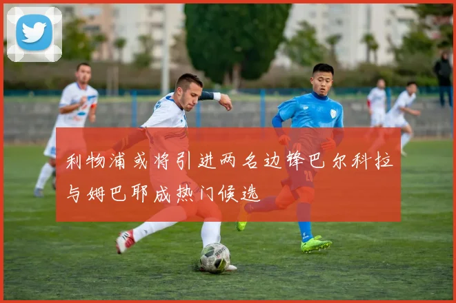 利物浦或将引进两名边锋巴尔科拉与姆巴耶成热门候选